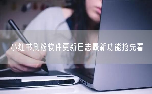 小红书刷粉软件更新日志最新功能抢先看