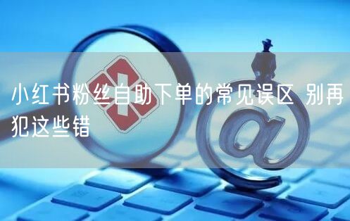小红书粉丝自助下单的常见误区 别再犯这些错